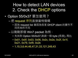How to detect LAN devices
2. Check the DHCP options
• Option 55/0x37 要怎麼用？
– 把 request 序列直接當特徵碼
• 因為 request list 會因為各家 DHCP client 的實作不
同而有所不同
– 以剛剛那個 Win7 packet 為例，
• 先找到 Option 55/0x37,跳過一個 byte (長度), 再比
• 0x01, 0x0f, 0x03, 0x06, 0x2c, 0x2e, 0x2f, 0x1f,
0x21, 0x79, 0xf9, 0x2b
• 1,15,3,6,44,46,47,31,33,121,249,43
2015/8/29 HitCon2015: LAN device detection 40
 
