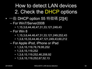 How to detect LAN devices
2. Check the DHCP options
• 一些 DHCP option 55 特徵碼 [2][4]
– For Win7/Server2008
• 1,15,3,6,44,46,47,31,33,121,249,43
– For Win 8
• 1,15,3,6,44,46,47,31,33,121,249,252,43
• 1,3,6,15,33,44,46,47,121,249,43,60,212
– For Apple iPod, iPhone or iPad
• 1,3,6,15,119,78,79,95,252
• 1,3,6,15,119,252
• 1,3,6,15,119,252,46,208,92
• 1,3,6,15,119,252,67,52,13
2015/8/29 HitCon2015: LAN device detection 42
 