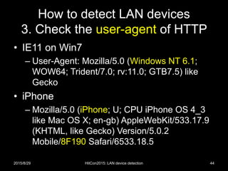 How to detect LAN devices
3. Check the user-agent of HTTP
• IE11 on Win7
– User-Agent: Mozilla/5.0 (Windows NT 6.1;
WOW64; Trident/7.0; rv:11.0; GTB7.5) like
Gecko
• iPhone
– Mozilla/5.0 (iPhone; U; CPU iPhone OS 4_3
like Mac OS X; en-gb) AppleWebKit/533.17.9
(KHTML, like Gecko) Version/5.0.2
Mobile/8F190 Safari/6533.18.5
2015/8/29 HitCon2015: LAN device detection 44
 