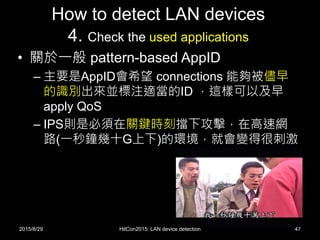How to detect LAN devices
4. Check the used applications
• 關於一般 pattern-based AppID
– 主要是AppID會希望 connections 能夠被儘早
的識別出來並標注適當的ID ，這樣可以及早
apply QoS
– IPS則是必須在關鍵時刻擋下攻擊，在高速網
路(一秒鐘幾十G上下)的環境，就會變得很刺激
2015/8/29 HitCon2015: LAN device detection 47
 