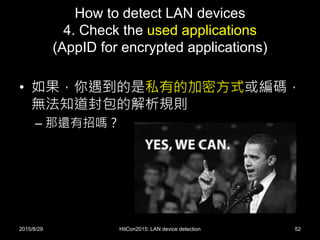 How to detect LAN devices
4. Check the used applications
(AppID for encrypted applications)
• 如果，你遇到的是私有的加密方式或編碼，
無法知道封包的解析規則
– 那還有招嗎？
2015/8/29 HitCon2015: LAN device detection 52
 