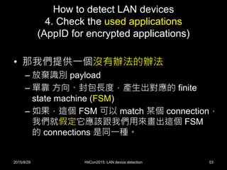 How to detect LAN devices
4. Check the used applications
(AppID for encrypted applications)
• 那我們提供一個沒有辦法的辦法
– 放棄識別 payload
– 單靠 方向、封包長度，產生出對應的 finite
state machine (FSM)
– 如果，這個 FSM 可以 match 某個 connection，
我們就假定它應該跟我們用來畫出這個 FSM
的 connections 是同一種。
2015/8/29 HitCon2015: LAN device detection 53
 
