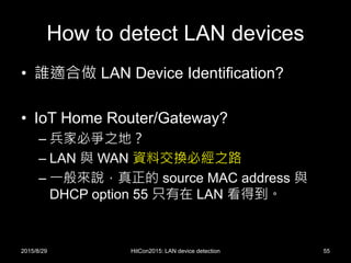 How to detect LAN devices
• 誰適合做 LAN Device Identification?
• IoT Home Router/Gateway?
– 兵家必爭之地？
– LAN 與 WAN 資料交換必經之路
– 一般來說，真正的 source MAC address 與
DHCP option 55 只有在 LAN 看得到。
2015/8/29 HitCon2015: LAN device detection 55
 