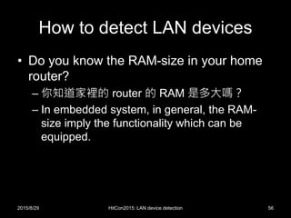 How to detect LAN devices
• Do you know the RAM-size in your home
router?
– 你知道家裡的 router 的 RAM 是多大嗎？
– In embedded system, in general, the RAM-
size imply the functionality which can be
equipped.
2015/8/29 HitCon2015: LAN device detection 56
 
