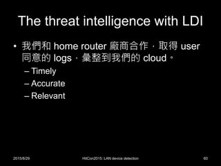 The threat intelligence with LDI
• 我們和 home router 廠商合作，取得 user
同意的 logs，彙整到我們的 cloud。
– Timely
– Accurate
– Relevant
2015/8/29 HitCon2015: LAN device detection 60
 