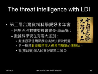 The threat intelligence with LDI
• 第二屆台灣資料科學愛好者年會
– 阿里巴巴數據委員會會長-車品覺：
– 數據科學現在有兩大派別：
• 數據很平但用深厚的演算法解決問題，
• 另一種是數據廣泛而大但是用簡單的演算法。
• 我(車品覺)個人的喜好是第二個 
2015/8/29 HitCon2015: LAN device detection 68
 