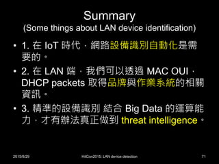 Summary
(Some things about LAN device identification)
• 1. 在 IoT 時代，網路設備識別自動化是需
要的。
• 2. 在 LAN 端，我們可以透過 MAC OUI，
DHCP packets 取得品牌與作業系統的相關
資訊。
• 3. 精準的設備識別 結合 Big Data 的運算能
力，才有辦法真正做到 threat intelligence。
2015/8/29 HitCon2015: LAN device detection 71
 