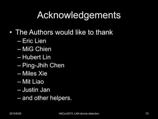 Acknowledgements
• The Authors would like to thank
– Eric Lien
– MiG Chien
– Hubert Lin
– Ping-Jhih Chen
– Miles Xie
– Mit Liao
– Justin Jan
– and other helpers.
2015/8/29 HitCon2015: LAN device detection 72
 