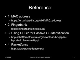 Reference
• 1. MAC address
– https://en.wikipedia.org/wiki/MAC_address
• 2. Fingerbank
– https://fingerbank.inverse.ca/
• 3. Using DHCP for Passive OS Identification
– http://chatteronthewire.org/download/bh-japan-
laporte-kollmann-v8.ppt
• 4. Packetfence
– http://www.packetfence.org/
2015/8/29 HitCon2015: LAN device detection 73
 