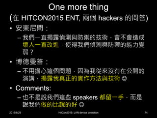 One more thing
(在 HITCON2015 ENT, 兩個 hackers 的問答)
• 安東尼問：
– 我們一直揭露偵測與防禦的技術，會不會造成
壞人一直改進，使得我們偵測與防禦的能力變
弱？
• 博德曼答：
– 不用擔心這個問題，因為我從來沒有在公開的
演講，揭露我真正的實作方法與技術 
• Comments:
– 也不是說我們這些 speakers 都留一手，而是
說我們做的比說的好 
2015/8/29 HitCon2015: LAN device detection 74
 