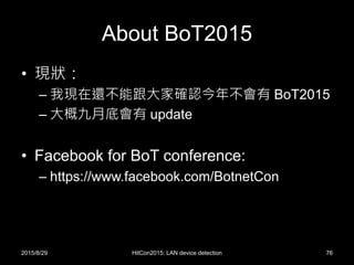 About BoT2015
• 現狀：
– 我現在還不能跟大家確認今年不會有 BoT2015
– 大概九月底會有 update
• Facebook for BoT conference:
– https://www.facebook.com/BotnetCon
2015/8/29 HitCon2015: LAN device detection 76
 