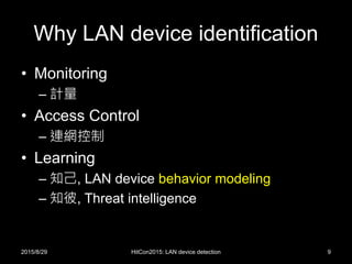 Why LAN device identification
• Monitoring
– 計量
• Access Control
– 連網控制
• Learning
– 知己, LAN device behavior modeling
– 知彼, Threat intelligence
2015/8/29 HitCon2015: LAN device detection 9
 