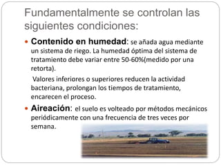 Fundamentalmente se controlan las 
siguientes condiciones: 
 Contenido en humedad: se añada agua mediante 
un sistema de riego. La humedad óptima del sistema de 
tratamiento debe variar entre 50-60%(medido por una 
retorta). 
Valores inferiores o superiores reducen la actividad 
bacteriana, prolongan los tiempos de tratamiento, 
encarecen el proceso. 
 Aireación: el suelo es volteado por métodos mecánicos 
periódicamente con una frecuencia de tres veces por 
semana. 
 