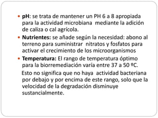  pH: se trata de mantener un PH 6 a 8 apropiada 
para la actividad microbiana mediante la adición 
de caliza o cal agrícola. 
 Nutrientes: se añade según la necesidad: abono al 
terreno para suministrar nitratos y fosfatos para 
activar el crecimiento de los microorganismos 
 Temperatura: El rango de temperatura óptimo 
para la biorremediación varía entre 37 a 50 ºC. 
Esto no significa que no haya actividad bacteriana 
por debajo y por encima de este rango, solo que la 
velocidad de la degradación disminuye 
sustancialmente. 
 