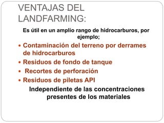 VENTAJAS DEL 
LANDFARMING: 
Es útil en un amplio rango de hidrocarburos, por 
ejemplo; 
 Contaminación del terreno por derrames 
de hidrocarburos 
 Residuos de fondo de tanque 
 Recortes de perforación 
 Residuos de piletas API 
Independiente de las concentraciones 
presentes de los materiales 
 