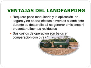 VENTAJAS DEL LANDFARMING 
 Requiere poca maquinaria y la aplicación es 
segura y no aporta efectos adversos al ambiente 
durante su desarrollo, al no generar emisiones ni 
presentar afluentes residuales 
 Sus costos de operación son bajos en 
comparacion con otras tecnicas 
 