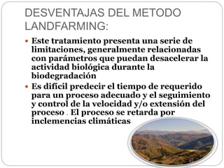 DESVENTAJAS DEL METODO 
LANDFARMING: 
 Este tratamiento presenta una serie de 
limitaciones, generalmente relacionadas 
con parámetros que puedan desacelerar la 
actividad biológica durante la 
biodegradación 
 Es difícil predecir el tiempo de requerido 
para un proceso adecuado y el seguimiento 
y control de la velocidad y/o extensión del 
proceso . El proceso se retarda por 
inclemencias climáticas 
 