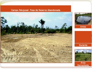 Antes 
Área 
Remediada 
Campo Patujusal: Fosa de Reserva Abandonada 
Durante 
 