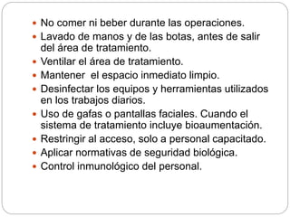 No comer ni beber durante las operaciones. 
 Lavado de manos y de las botas, antes de salir 
del área de tratamiento. 
 Ventilar el área de tratamiento. 
 Mantener el espacio inmediato limpio. 
 Desinfectar los equipos y herramientas utilizados 
en los trabajos diarios. 
 Uso de gafas o pantallas faciales. Cuando el 
sistema de tratamiento incluye bioaumentación. 
 Restringir al acceso, solo a personal capacitado. 
 Aplicar normativas de seguridad biológica. 
 Control inmunológico del personal. 
 