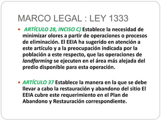 MARCO LEGAL : LEY 1333 
 ARTÍCULO 28, INCISO C) Establece la necesidad de 
minimizar olores a partir de operaciones o procesos 
de eliminación. El EEIA ha sugerido en atención a 
este artículo y a la preocupación indicada por la 
población a este respecto, que las operaciones de 
landfarming se ejecuten en el área más alejada del 
predio disponible para esta operación. 
 ARTÍCULO 37 Establece la manera en la que se debe 
llevar a cabo la restauración y abandono del sitio El 
EEIA cubre este requerimiento en el Plan de 
Abandono y Restauración correspondiente. 
 