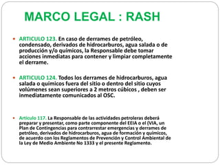 MARCO LEGAL : RASH 
 ARTICULO 123. En caso de derrames de petróleo, 
condensado, derivados de hidrocarburos, agua salada o de 
producción y/o químicos, la Responsable debe tomar 
acciones inmediatas para contener y limpiar completamente 
el derrame. 
 ARTICULO 124. Todos los derrames de hidrocarburos, agua 
salada o químicos fuera del sitio o dentro del sitio cuyos 
volúmenes sean superiores a 2 metros cúbicos , deben ser 
inmediatamente comunicados al OSC. 
 Articulo 117. La Responsable de las actividades petroleras deberá 
preparar y presentar, como parte componente del EEIA o el (VIA, un 
Plan de Contingencias para contrarrestar emergencias y derrames de 
petróleo, derivados de hidrocarburos, agua de formación y químicos, 
de acuerdo con los Reglamentos de Prevención y Control Ambiental de 
la Ley de Medio Ambiente No 1333 y el presente Reglamento. 
 