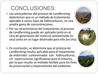 CONCLUSIONES: 
 Los antecedentes del proceso de Landfarming 
determinan que es un método de tratamiento 
aplicable a varios tipos de hidrocarburos, en una 
amplia gama de concentraciones. 
 Por las características del tratamiento, el proceso 
de Landfarming puede ser aplicado tanto en el 
sitio de generación del material contaminado (in 
situ) como en un lugar destinado para ello (ex situ). 
 En conclusión, se determina que el proceso de 
Landfarming resulta aplicable para el tratamiento 
de materiales contaminados con hidrocarburos, 
sin repercusiones significativas para el entorno, 
por lo que resulta un método factible para los fines 
de preservación y mejoramiento del ambiente. 
