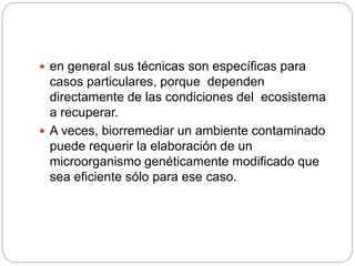  en general sus técnicas son específicas para 
casos particulares, porque dependen 
directamente de las condiciones del ecosistema 
a recuperar. 
 A veces, biorremediar un ambiente contaminado 
puede requerir la elaboración de un 
microorganismo genéticamente modificado que 
sea eficiente sólo para ese caso. 
 