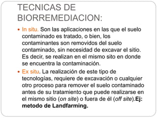 TECNICAS DE 
BIORREMEDIACION: 
 In situ. Son las aplicaciones en las que el suelo 
contaminado es tratado, o bien, los 
contaminantes son removidos del suelo 
contaminado, sin necesidad de excavar el sitio. 
Es decir, se realizan en el mismo sito en donde 
se encuentra la contaminación. 
 Ex situ. La realización de este tipo de 
tecnologías, requiere de excavación o cualquier 
otro proceso para remover el suelo contaminado 
antes de su tratamiento que puede realizarse en 
el mismo sitio (on site) o fuera de él (off site).Ej: 
metodo de Landfarming. 
 