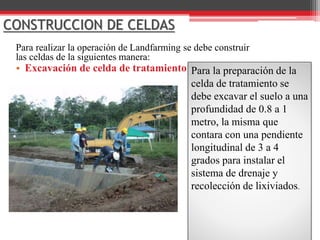 CONSTRUCCION DE CELDAS
Para realizar la operación de Landfarming se debe construir
las celdas de la siguientes manera:
• Excavación de celda de tratamiento Para la preparación de la
celda de tratamiento se
debe excavar el suelo a una
profundidad de 0.8 a 1
metro, la misma que
contara con una pendiente
longitudinal de 3 a 4
grados para instalar el
sistema de drenaje y
recolección de lixiviados.
 