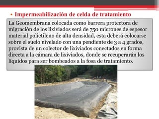 • Impermeabilización de celda de tratamiento
La Geomembrana colocada como barrera protectora de
migración de los lixiviados será de 750 micrones de espesor
material polietileno de alta densidad, esta deberá colocarse
sobre el suelo nivelado con una pendiente de 3 a 4 grados,
provista de un colector de lixiviados conectados en forma
directa a la cámara de lixiviados, donde se recuperarán los
líquidos para ser bombeados a la fosa de tratamiento.
 