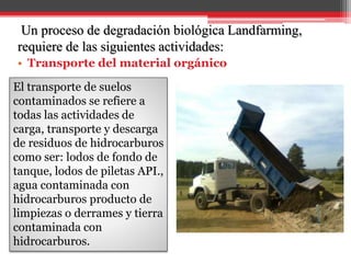 Un proceso de degradación biológica Landfarming,
requiere de las siguientes actividades:
• Transporte del material orgánico
El transporte de suelos
contaminados se refiere a
todas las actividades de
carga, transporte y descarga
de residuos de hidrocarburos
como ser: lodos de fondo de
tanque, lodos de piletas API.,
agua contaminada con
hidrocarburos producto de
limpiezas o derrames y tierra
contaminada con
hidrocarburos.
 
