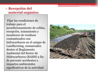 Fijar las condiciones de
trabajo para el
acondicionamiento de celdas,
recepción, tratamiento y
monitoreo de residuos
contaminados con
hidrocarburos en el campo de
Landfarming, enmarcados
dentro el Reglamento
Ambiental del Sector de
Hidrocarburos (RASH) a fin
de prevenir accidentes e
impactos ambientales
significativos de la actividad
• Recepción del
material orgánico.
 