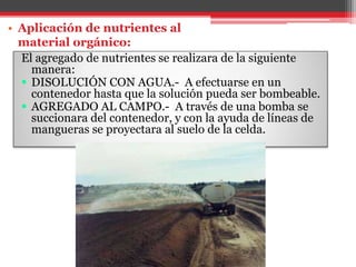 El agregado de nutrientes se realizara de la siguiente
manera:
 DISOLUCIÓN CON AGUA.- A efectuarse en un
contenedor hasta que la solución pueda ser bombeable.
 AGREGADO AL CAMPO.- A través de una bomba se
succionara del contenedor, y con la ayuda de líneas de
mangueras se proyectara al suelo de la celda.
• Aplicación de nutrientes al
material orgánico:
 