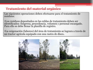 Tratamiento del material orgánico
Las siguientes operaciones deben efectuarse para el tratamiento de
residuos:
Los residuos depositados en las celdas de tratamiento deben ser
identificados: Empresa, procedencia, volumen y personal encargado.
Para ello se debe llenar la planilla de registro.
La oxigenación (laboreo) del área de tratamiento se lograra a través de
un tractor agrícola equipado con una rastra de disco.
 