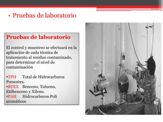 • Pruebas de laboratorio
Pruebas de laboratorio
El control y muestreo se efectuará en la
aplicación de cada técnica de
tratamiento al residuo contaminado,
para determinar el nivel de
contaminación
TPH Total de Hidrocarburos
Presentes.
BTEX Benceno, Tolueno,
Etilbenceno y Xileno.
PAH Hidrocarburos Poli
aromáticos
 