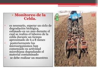 • Monitoreo de la
Celda.
• es necesario, esperar un ciclo de
degradación biológica,
estimado en un mes durante el
cual se realiza el laboreo de la
celda durante un tiempo
aproximado de 6 a 8 meses
• posteriormente los
microorganismos han
comenzado su actividad
microbiana degradando el
material contaminado
• se debe realizar un muestreo
 