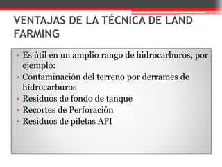 VENTAJAS DE LA TÉCNICA DE LAND
FARMING
• Es útil en un amplio rango de hidrocarburos, por
ejemplo:
• Contaminación del terreno por derrames de
hidrocarburos
• Residuos de fondo de tanque
• Recortes de Perforación
• Residuos de piletas API
 