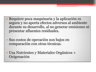 • Requiere poca maquinaria y la aplicación es
segura y no aporta efectos adversos al ambiente
durante su desarrollo, al no generar emisiones ni
presentar afluentes residuales.
• Sus costos de operación son bajos en
comparación con otras técnicas.
• Usa Nutrientes y Materiales Orgánicos +
Oxigenación
 