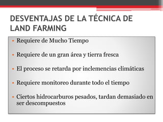 DESVENTAJAS DE LA TÉCNICA DE
LAND FARMING
• Requiere de Mucho Tiempo
• Requiere de un gran área y tierra fresca
• El proceso se retarda por inclemencias climáticas
• Requiere monitoreo durante todo el tiempo
• Ciertos hidrocarburos pesados, tardan demasiado en
ser descompuestos
 