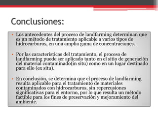 Conclusiones:
• Los antecedentes del proceso de landfarming determinan que
es un método de tratamiento aplicable a varios tipos de
hidrocarburos, en una amplia gama de concentraciones.
• Por las características del tratamiento, el proceso de
landfarming puede ser aplicado tanto en el sitio de generación
del material contaminado(in situ) como en un lugar destinado
para ello (ex situ).
• En conclusión, se determina que el proceso de landfarming
resulta aplicable para el tratamiento de materiales
contaminados con hidrocarburos, sin repercusiones
significativas para el entorno, por lo que resulta un método
factible para los fines de preservación y mejoramiento del
ambiente.
 