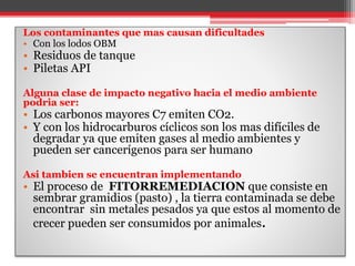 Los contaminantes que mas causan dificultades
• Con los lodos OBM
• Residuos de tanque
• Piletas API
Alguna clase de impacto negativo hacia el medio ambiente
podria ser:
• Los carbonos mayores C7 emiten CO2.
• Y con los hidrocarburos cíclicos son los mas difíciles de
degradar ya que emiten gases al medio ambientes y
pueden ser cancerígenos para ser humano
Asi tambien se encuentran implementando
• El proceso de FITORREMEDIACION que consiste en
sembrar gramidios (pasto) , la tierra contaminada se debe
encontrar sin metales pesados ya que estos al momento de
crecer pueden ser consumidos por animales.
 