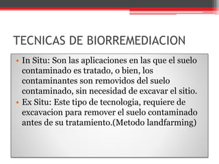 TECNICAS DE BIORREMEDIACION
• In Situ: Son las aplicaciones en las que el suelo
contaminado es tratado, o bien, los
contaminantes son removidos del suelo
contaminado, sin necesidad de excavar el sitio.
• Ex Situ: Este tipo de tecnologia, requiere de
excavacion para remover el suelo contaminado
antes de su tratamiento.(Metodo landfarming)
 