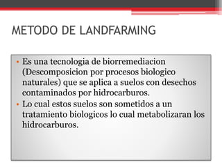 METODO DE LANDFARMING
• Es una tecnologia de biorremediacion
(Descomposicion por procesos biologico
naturales) que se aplica a suelos con desechos
contaminados por hidrocarburos.
• Lo cual estos suelos son sometidos a un
tratamiento biologicos lo cual metabolizaran los
hidrocarburos.
 