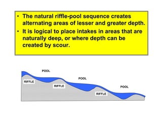 RIFFLE
POOL
POOL
POOLRIFFLE
RIFFLE
• The natural riffle-pool sequence creates
alternating areas of lesser and greater depth.
• It is logical to place intakes in areas that are
naturally deep, or where depth can be
created by scour.
 