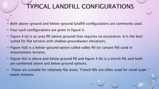 TYPICAL LANDFILL CONFIGURATIONS
• Both above-ground and below-ground landﬁll conﬁgurations are commonly used.
• Four such conﬁgurations are given in figure 4.
• Figure 4 (a) is an area ﬁll (above ground) that requires no excavation. It is the best
suited for ﬂat terrains with shallow groundwater elevations.
• Figure 4(d) is a below-ground option called valley ﬁll (or canyon ﬁll) used in
mountainous terrains.
• Figure 4(c) is above and below ground ﬁll and figure 4 (b) is a trench ﬁll, and both
are combined above and below ground options.
• These are suitable for relatively ﬂat areas. Trench ﬁlls are often used for small scale
waste streams.
 