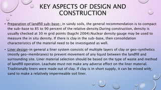 KEY ASPECTS OF DESIGN AND
CONSTRUCTION
• Preparation of landﬁll sub-base- in sandy soils, the general recommendation is to compact
the sub-base to 85 to 90 percent of the relative density.During construction, density is
usually checked at 30 m grid points (bagchi 2004).Nuclear density gauge may be used to
measure the in situ density. If there is clay in the sub-base, then consolidation
characteristics of the material need to be investigated as well.
• Liner design-in general a liner system consists of multiple layers of clay or geo-synthetics
(mostly geo-membranes) to prevent movement of any liquid between the landﬁll and
surrounding site. Liner material selection should be based on the type of waste and method
of landﬁll operation. Leachate must not make any adverse effect on the liner material.
Traditionally liners were made out of clay. If clay is in short supply, it can be mixed with
sand to make a relatively impermeable soil liner.
 