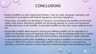 CONCLUSIONS
• Modern landﬁlls are well-engineered facilities. They are sited, designed, operated, and
monitored in accordance with federal regulations and local regulations.
• Three types of landﬁlls are identiﬁed in literature. Conventional dry landﬁlls are the most
widely used option. Bioreactor landﬁlls are becoming popular as a more environmental
friendly alternative to dry landﬁlls. Sustainable landﬁlls are the most recent addition to the
list.
• Sustainable landﬁlls allow resource mining and reﬁlling.Landﬁlls can be regarded as a
viable and abundant source of materials and energy. In the developing world, this is widely
understood and one may thus often ﬁnd waste pickers scavenging for usable materials.
• In the developing world either landﬁlling is discouraged or landﬁlls are mined to recover
resources. Within this context sustainable landﬁlls may be viewed as a concept that
provides a common solution to waste disposal in both developed and developing nations.
 