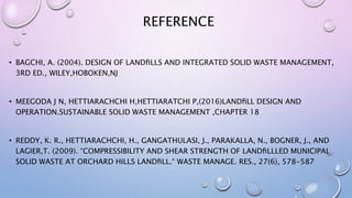 REFERENCE
• BAGCHI, A. (2004). DESIGN OF LANDﬁLLS AND INTEGRATED SOLID WASTE MANAGEMENT,
3RD ED., WILEY,HOBOKEN,NJ
• MEEGODA J N, HETTIARACHCHI H,HETTIARATCHI P,(2016)LANDﬁLL DESIGN AND
OPERATION.SUSTAINABLE SOLID WASTE MANAGEMENT ,CHAPTER 18
• REDDY, K. R., HETTIARACHCHI, H., GANGATHULASI, J., PARAKALLA, N., BOGNER, J., AND
LAGIER,T. (2009). “COMPRESSIBILITY AND SHEAR STRENGTH OF LANDﬁLLLED MUNICIPAL
SOLID WASTE AT ORCHARD HILLS LANDﬁLL.“ WASTE MANAGE. RES., 27(6), 578-587
 
