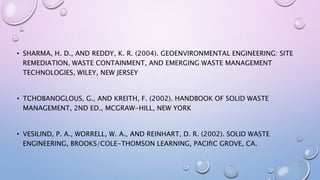 • SHARMA, H. D., AND REDDY, K. R. (2004). GEOENVIRONMENTAL ENGINEERING: SITE
REMEDIATION, WASTE CONTAINMENT, AND EMERGING WASTE MANAGEMENT
TECHNOLOGIES, WILEY, NEW JERSEY
• TCHOBANOGLOUS, G., AND KREITH, F. (2002). HANDBOOK OF SOLID WASTE
MANAGEMENT, 2ND ED., MCGRAW-HILL, NEW YORK
• VESILIND, P. A., WORRELL, W. A., AND REINHART, D. R. (2002). SOLID WASTE
ENGINEERING, BROOKS/COLE-THOMSON LEARNING, PACIﬁC GROVE, CA.
 
