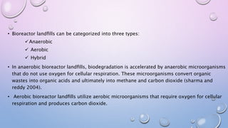 • Bioreactor landﬁlls can be categorized into three types:
Anaerobic
 Aerobic
 Hybrid
• In anaerobic bioreactor landﬁlls, biodegradation is accelerated by anaerobic microorganisms
that do not use oxygen for cellular respiration. These microorganisms convert organic
wastes into organic acids and ultimately into methane and carbon dioxide (sharma and
reddy 2004).
• Aerobic bioreactor landﬁlls utilize aerobic microorganisms that require oxygen for cellular
respiration and produces carbon dioxide.
 